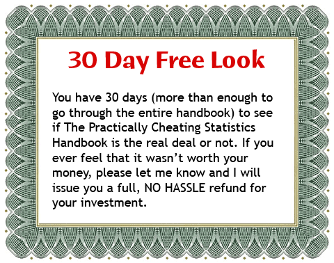 30 Day Free Look: You have 30 days (more than enough to go through the entire handbook) to see if The Practically Cheating Statistics Handbook is the real deal or not. If you ever feel that it wasn’t worth your money, please let me know and I will issue you a full, NO HASSLE refund for your investment.